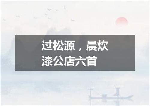 过松源，晨炊漆公店六首