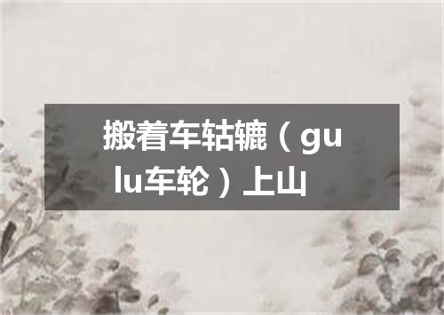 搬着车轱辘（gu lu车轮）上山
