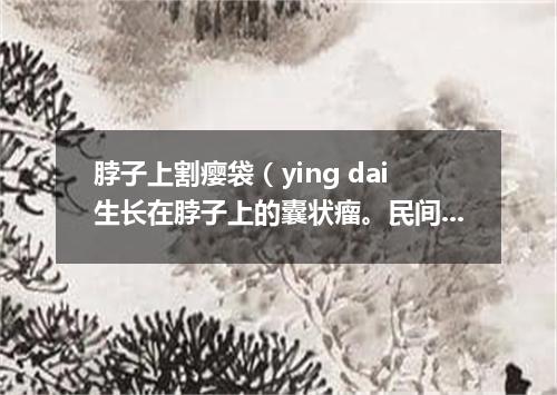 脖子上割瘿袋（ying dai生长在脖子上的囊状瘤。民间有除瘿会危及生命的说法）