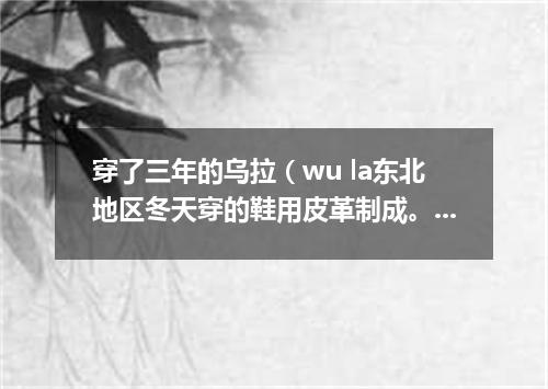 穿了三年的乌拉（wu la东北地区冬天穿的鞋用皮革制成。里面垫乌拉草）