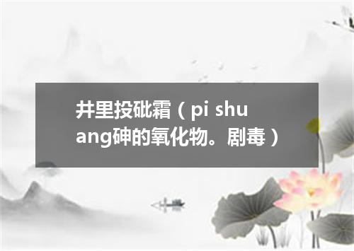 井里投砒霜（pi shuang砷的氧化物。剧毒）