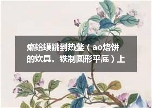 癞蛤蟆跳到热鏊（ao烙饼的炊具。铁制圆形平底）上