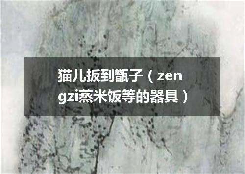 猫儿扳到甑子（zen gzi蒸米饭等的器具）