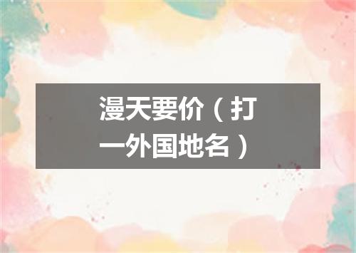 漫天要价（打一外国地名）