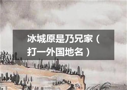 冰城原是乃兄家（打一外国地名）