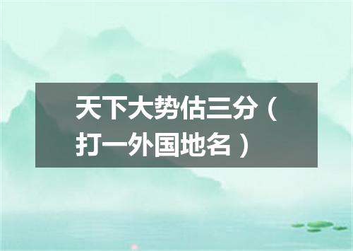 天下大势估三分（打一外国地名）