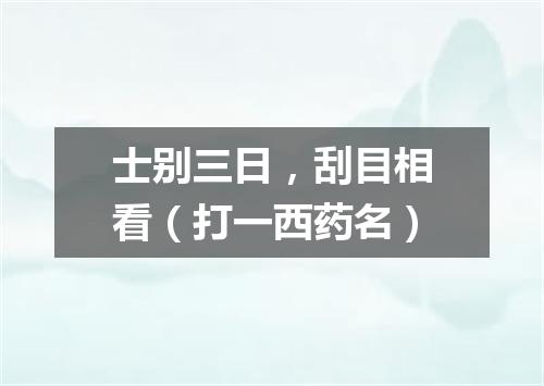 士别三日，刮目相看（打一西药名）