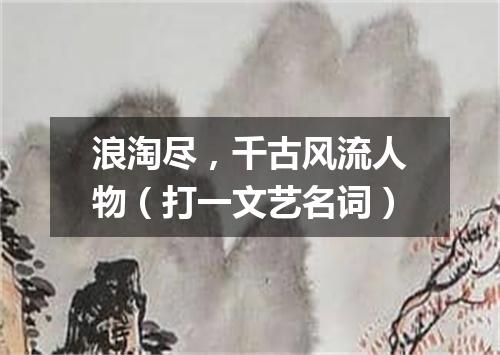 浪淘尽，千古风流人物（打一文艺名词）