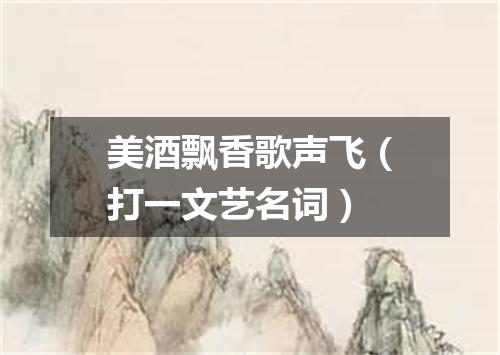 美酒飘香歌声飞（打一文艺名词）