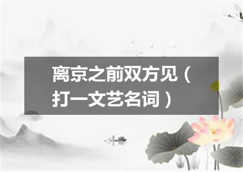 离京之前双方见（打一文艺名词）