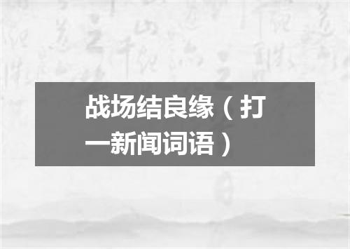 战场结良缘（打一新闻词语）