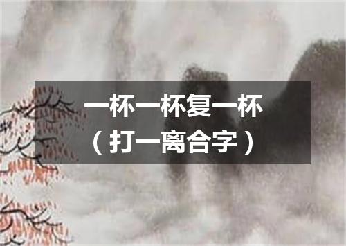 一杯一杯复一杯（打一离合字）