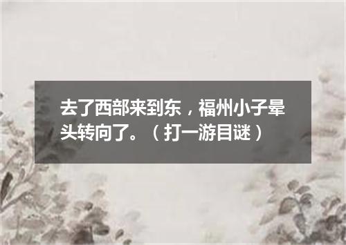 去了西部来到东，福州小子晕头转向了。（打一游目谜）