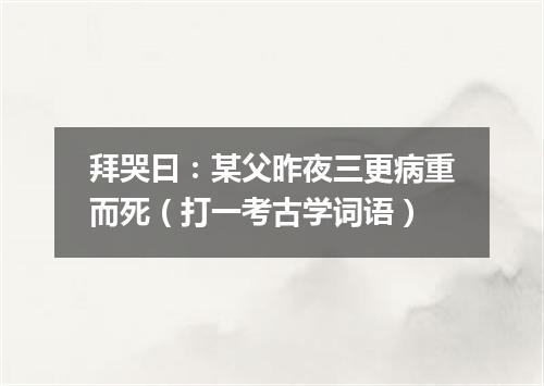 拜哭曰：某父昨夜三更病重而死（打一考古学词语）