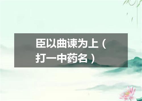 臣以曲谏为上（打一中药名）