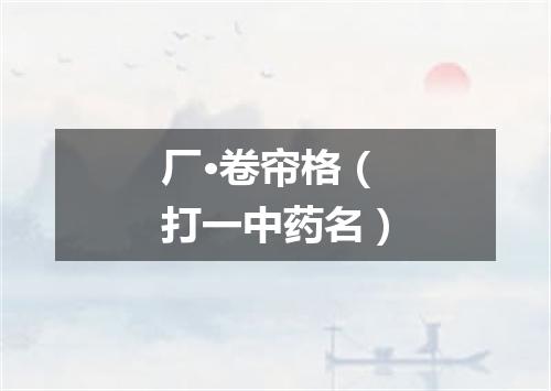 厂·卷帘格（打一中药名）