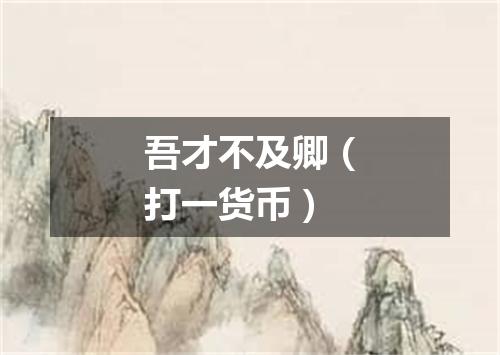 吾才不及卿（打一货币）