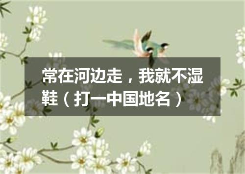 常在河边走，我就不湿鞋（打一中国地名）