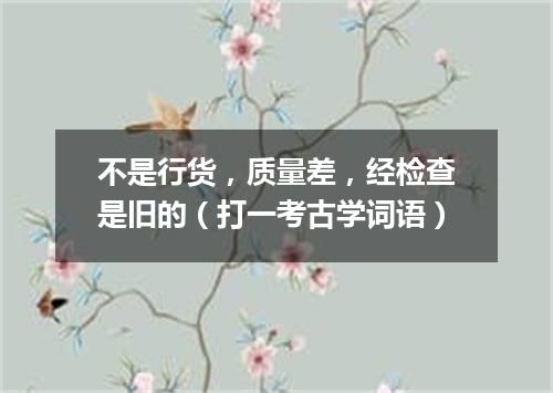 不是行货，质量差，经检查是旧的（打一考古学词语）
