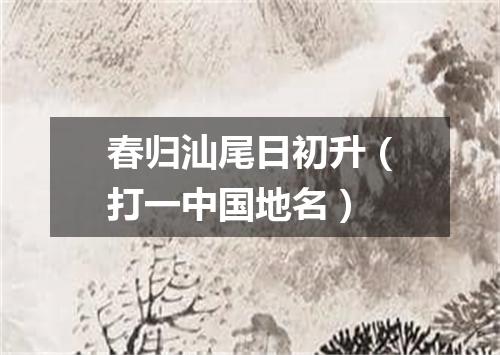 春归汕尾日初升（打一中国地名）