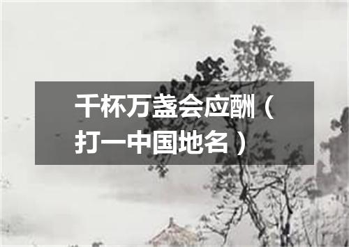 千杯万盏会应酬（打一中国地名）