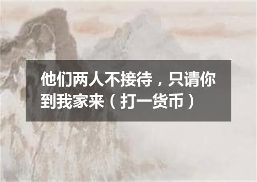 他们两人不接待，只请你到我家来（打一货币）