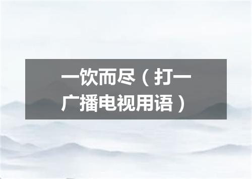 一饮而尽（打一广播电视用语）