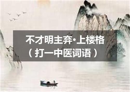 不才明主弃·上楼格（打一中医词语）