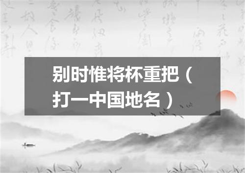 别时惟将杯重把（打一中国地名）