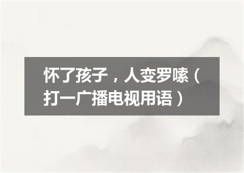 怀了孩子，人变罗嗦（打一广播电视用语）