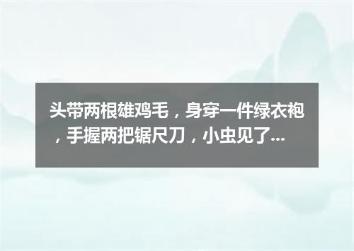 头带两根雄鸡毛，身穿一件绿衣袍，手握两把锯尺刀，小虫见了拼命逃。（打一动物）