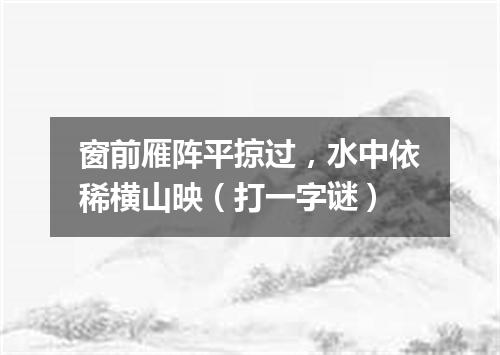 窗前雁阵平掠过，水中依稀横山映（打一字谜）