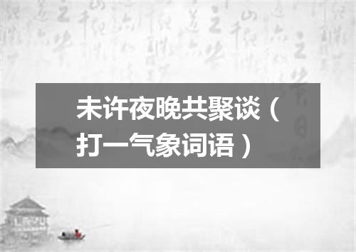 未许夜晚共聚谈（打一气象词语）