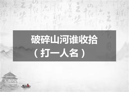 破碎山河谁收拾（打一人名）
