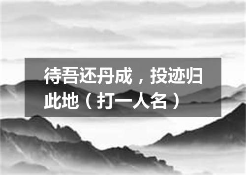 待吾还丹成，投迹归此地（打一人名）