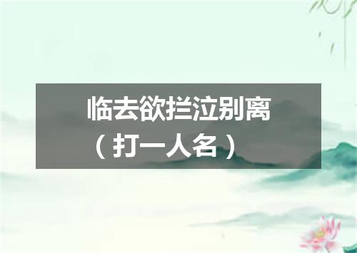 临去欲拦泣别离（打一人名）