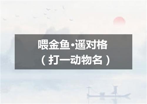 喂金鱼·遥对格（打一动物名）