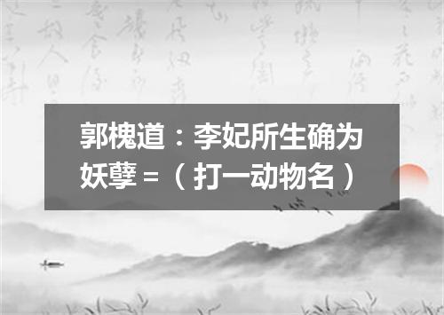 郭槐道：李妃所生确为妖孽＝（打一动物名）