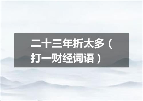 二十三年折太多（打一财经词语）