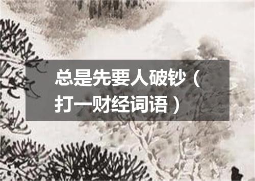 总是先要人破钞（打一财经词语）