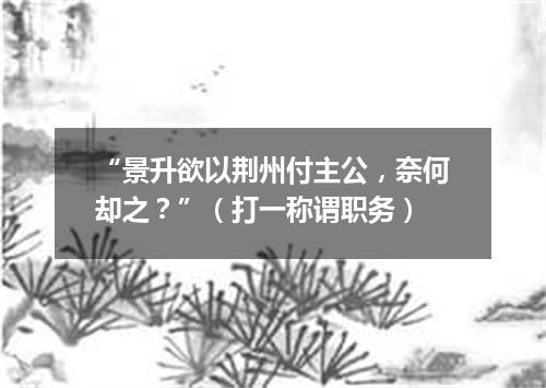 “景升欲以荆州付主公，奈何却之？”（打一称谓职务）