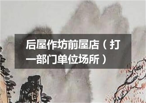 后屋作坊前屋店（打一部门单位场所）