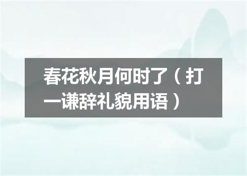 春花秋月何时了（打一谦辞礼貌用语）