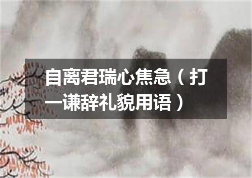 自离君瑞心焦急（打一谦辞礼貌用语）