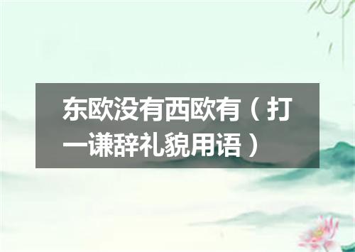 东欧没有西欧有（打一谦辞礼貌用语）