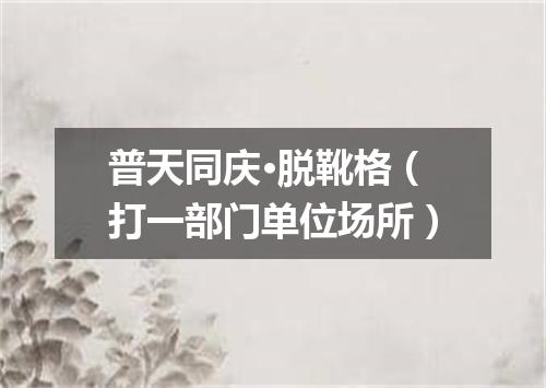 普天同庆·脱靴格（打一部门单位场所）