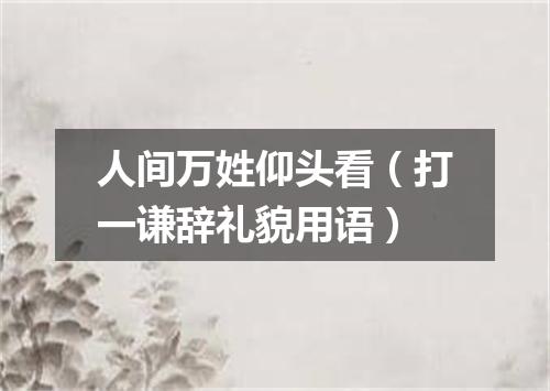 人间万姓仰头看（打一谦辞礼貌用语）
