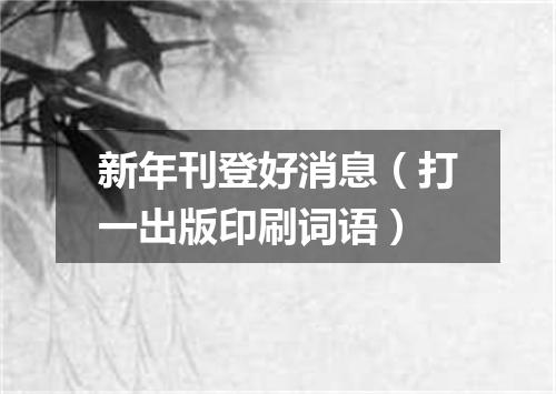新年刊登好消息（打一出版印刷词语）