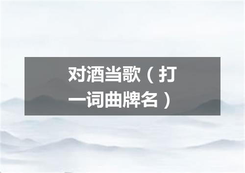 对酒当歌（打一词曲牌名）