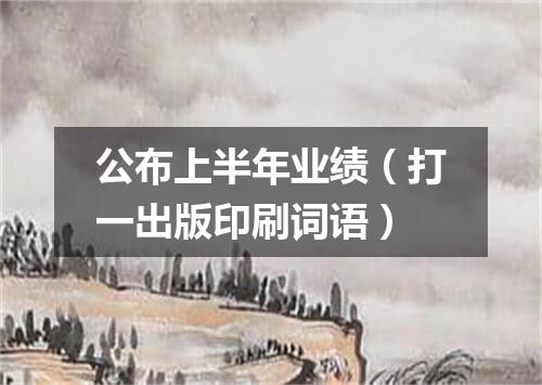 公布上半年业绩（打一出版印刷词语）